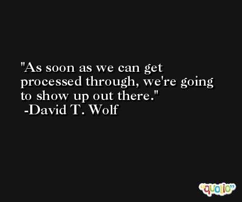 As soon as we can get processed through, we're going to show up out there. -David T. Wolf