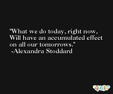 What we do today, right now,  Will have an accumulated effect on all our tomorrows. -Alexandra Stoddard