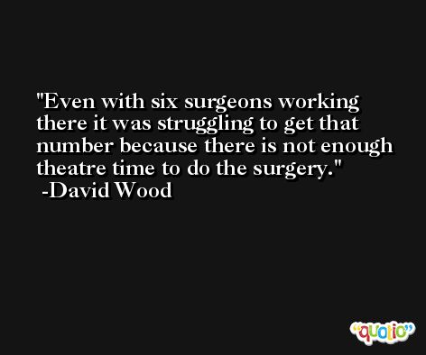 Even with six surgeons working there it was struggling to get that number because there is not enough theatre time to do the surgery. -David Wood
