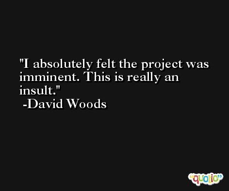 I absolutely felt the project was imminent. This is really an insult. -David Woods