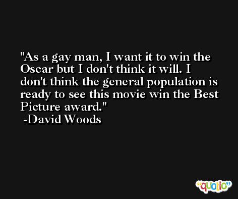 As a gay man, I want it to win the Oscar but I don't think it will. I don't think the general population is ready to see this movie win the Best Picture award. -David Woods