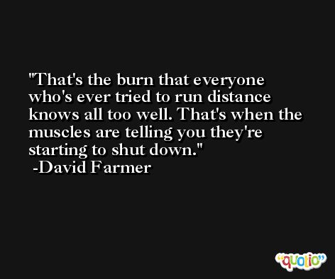 That's the burn that everyone who's ever tried to run distance knows all too well. That's when the muscles are telling you they're starting to shut down. -David Farmer