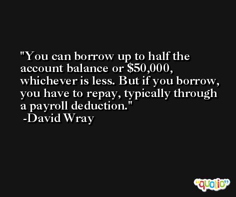 You can borrow up to half the account balance or $50,000, whichever is less. But if you borrow, you have to repay, typically through a payroll deduction. -David Wray