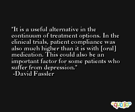 It is a useful alternative in the continuum of treatment options. In the clinical trials, patient compliance was also much higher than it is with [oral] medication. This could also be an important factor for some patients who suffer from depression. -David Fassler