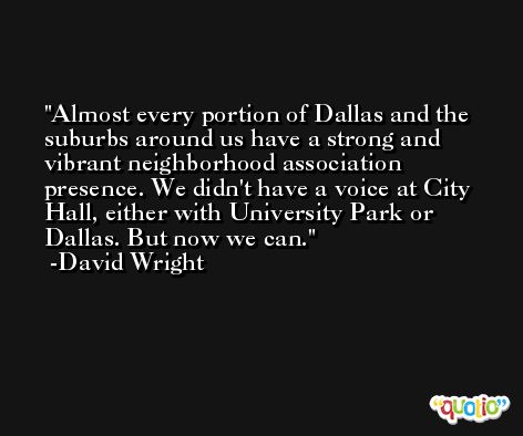 Almost every portion of Dallas and the suburbs around us have a strong and vibrant neighborhood association presence. We didn't have a voice at City Hall, either with University Park or Dallas. But now we can. -David Wright