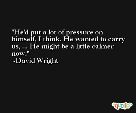 He'd put a lot of pressure on himself, I think. He wanted to carry us, ... He might be a little calmer now. -David Wright