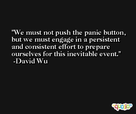 We must not push the panic button, but we must engage in a persistent and consistent effort to prepare ourselves for this inevitable event. -David Wu