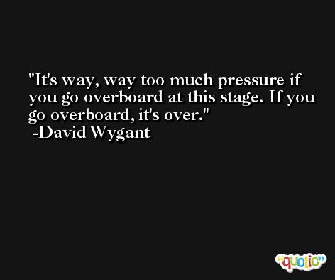 It's way, way too much pressure if you go overboard at this stage. If you go overboard, it's over. -David Wygant