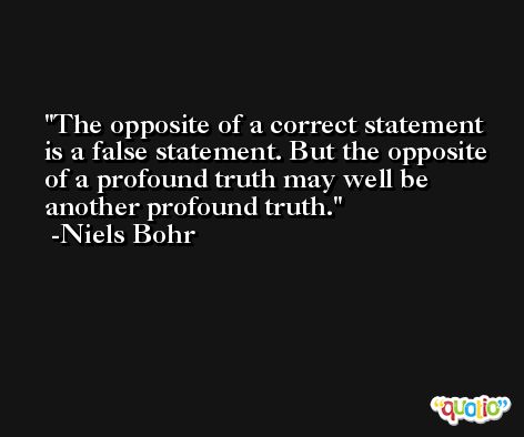 The opposite of a correct statement is a false statement. But the opposite of a profound truth may well be another profound truth. -Niels Bohr