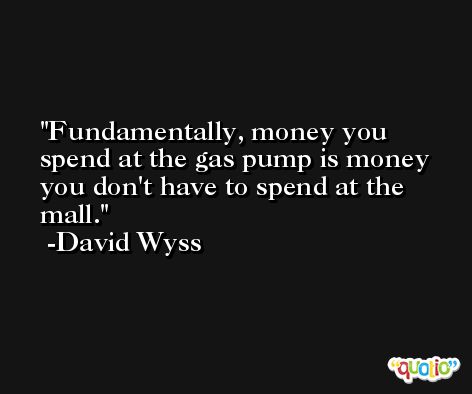 Fundamentally, money you spend at the gas pump is money you don't have to spend at the mall. -David Wyss