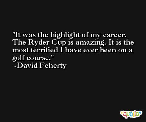 It was the highlight of my career. The Ryder Cup is amazing. It is the most terrified I have ever been on a golf course. -David Feherty