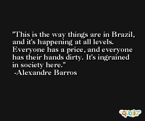 This is the way things are in Brazil, and it's happening at all levels. Everyone has a price, and everyone has their hands dirty. It's ingrained in society here. -Alexandre Barros