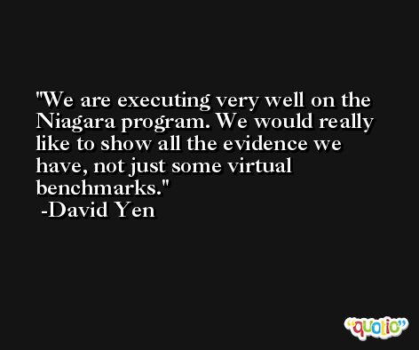 We are executing very well on the Niagara program. We would really like to show all the evidence we have, not just some virtual benchmarks. -David Yen