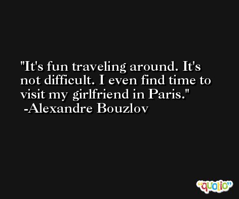 It's fun traveling around. It's not difficult. I even find time to visit my girlfriend in Paris. -Alexandre Bouzlov