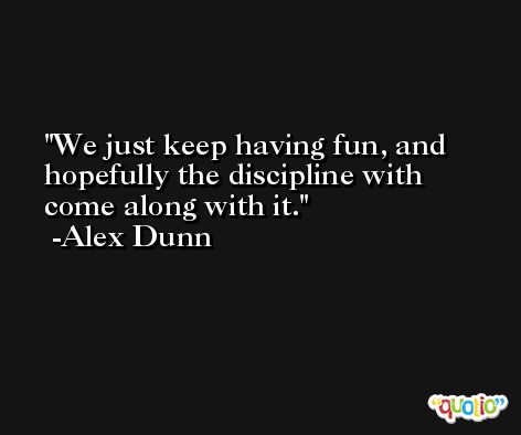 We just keep having fun, and hopefully the discipline with come along with it. -Alex Dunn