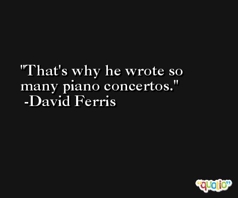 That's why he wrote so many piano concertos. -David Ferris