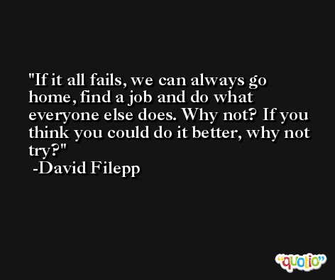 If it all fails, we can always go home, find a job and do what everyone else does. Why not? If you think you could do it better, why not try? -David Filepp