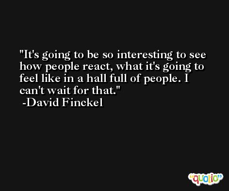It's going to be so interesting to see how people react, what it's going to feel like in a hall full of people. I can't wait for that. -David Finckel