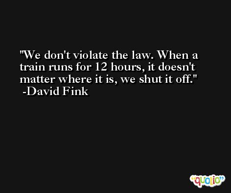 We don't violate the law. When a train runs for 12 hours, it doesn't matter where it is, we shut it off. -David Fink