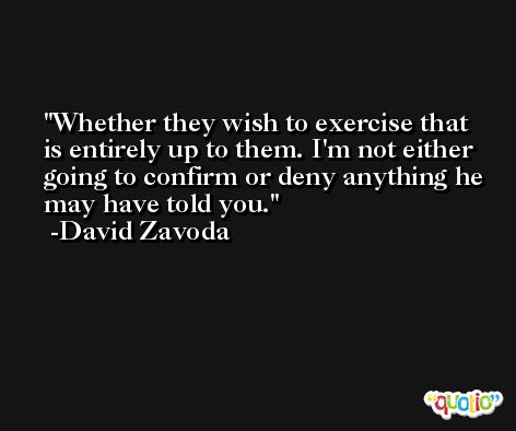 Whether they wish to exercise that is entirely up to them. I'm not either going to confirm or deny anything he may have told you. -David Zavoda