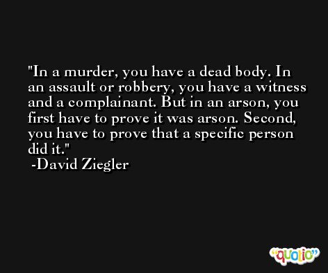 In a murder, you have a dead body. In an assault or robbery, you have a witness and a complainant. But in an arson, you first have to prove it was arson. Second, you have to prove that a specific person did it. -David Ziegler
