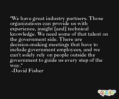 We have great industry partners. Those organizations can provide us with experience, insight [and] technical knowledge. We need some of that talent on the government side. There are decision-making meetings that have to include government employees, and we can't solely rely on people outside the government to guide us every step of the way. -David Fisher