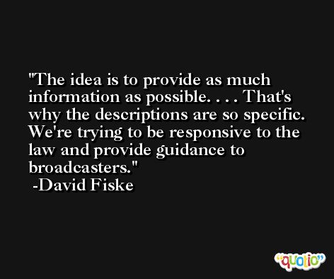 The idea is to provide as much information as possible. . . . That's why the descriptions are so specific. We're trying to be responsive to the law and provide guidance to broadcasters. -David Fiske