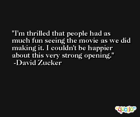I'm thrilled that people had as much fun seeing the movie as we did making it. I couldn't be happier about this very strong opening. -David Zucker