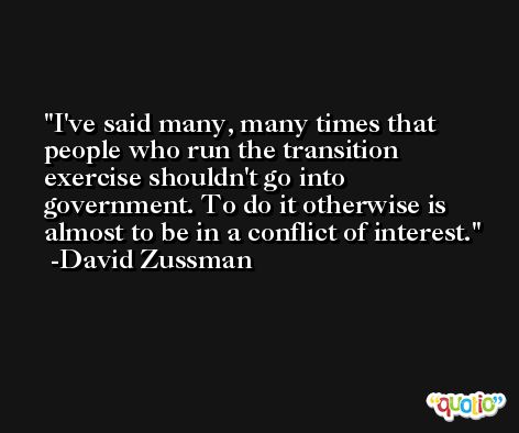 I've said many, many times that people who run the transition exercise shouldn't go into government. To do it otherwise is almost to be in a conflict of interest. -David Zussman