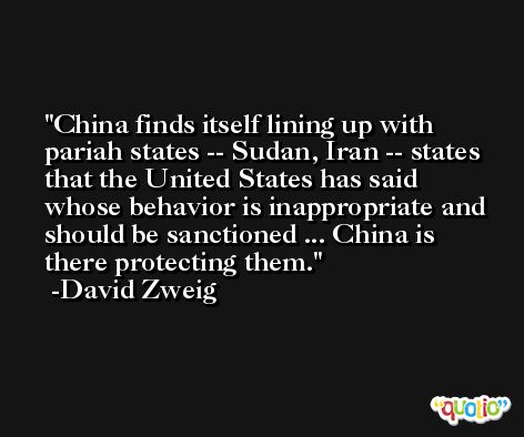 China finds itself lining up with pariah states -- Sudan, Iran -- states that the United States has said whose behavior is inappropriate and should be sanctioned ... China is there protecting them. -David Zweig