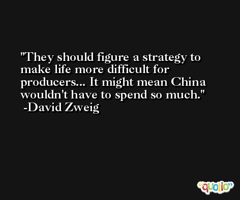 They should figure a strategy to make life more difficult for producers... It might mean China wouldn't have to spend so much. -David Zweig