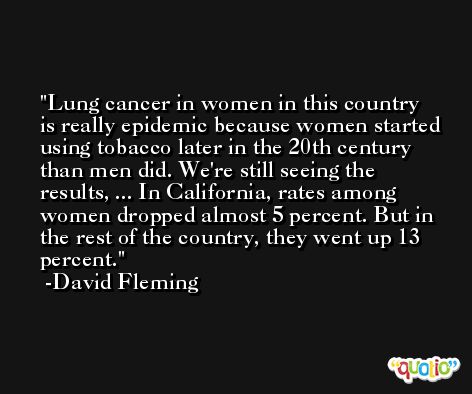 Lung cancer in women in this country is really epidemic because women started using tobacco later in the 20th century than men did. We're still seeing the results, ... In California, rates among women dropped almost 5 percent. But in the rest of the country, they went up 13 percent. -David Fleming