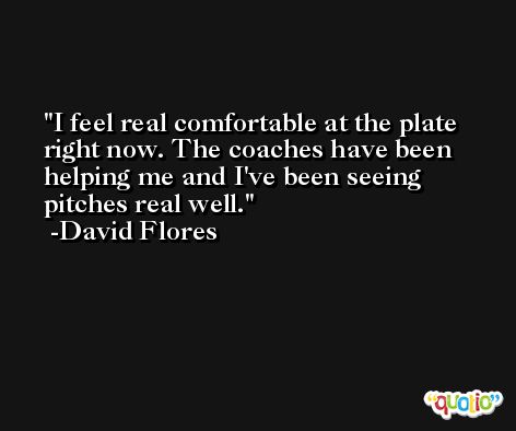 I feel real comfortable at the plate right now. The coaches have been helping me and I've been seeing pitches real well. -David Flores