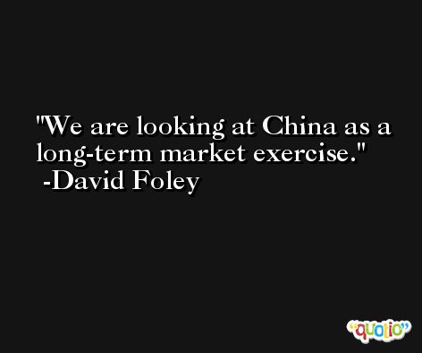 We are looking at China as a long-term market exercise. -David Foley