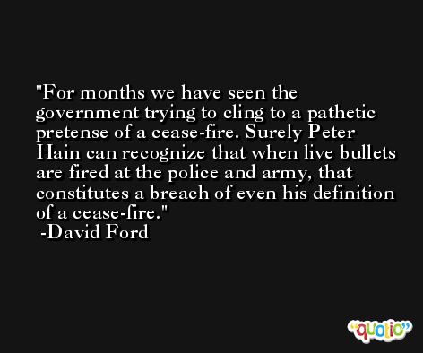 For months we have seen the government trying to cling to a pathetic pretense of a cease-fire. Surely Peter Hain can recognize that when live bullets are fired at the police and army, that constitutes a breach of even his definition of a cease-fire. -David Ford