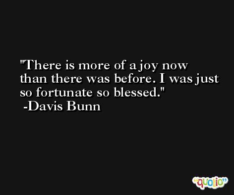 There is more of a joy now than there was before. I was just so fortunate so blessed. -Davis Bunn