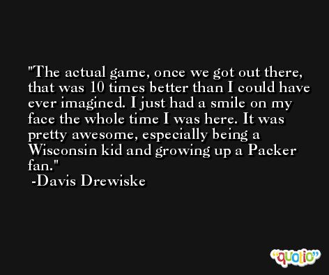 The actual game, once we got out there, that was 10 times better than I could have ever imagined. I just had a smile on my face the whole time I was here. It was pretty awesome, especially being a Wisconsin kid and growing up a Packer fan. -Davis Drewiske
