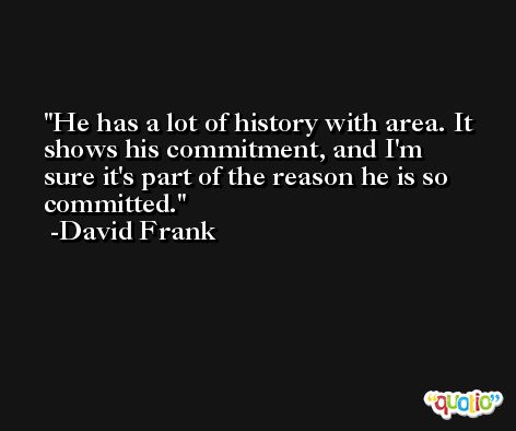 He has a lot of history with area. It shows his commitment, and I'm sure it's part of the reason he is so committed. -David Frank