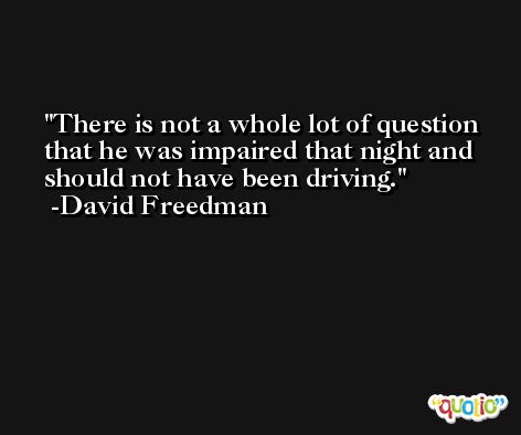 There is not a whole lot of question that he was impaired that night and should not have been driving. -David Freedman