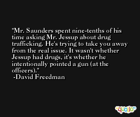 Mr. Saunders spent nine-tenths of his time asking Mr. Jessup about drug trafficking. He's trying to take you away from the real issue. It wasn't whether Jessup had drugs, it's whether he intentionally pointed a gun (at the officers). -David Freedman