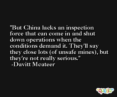But China lacks an inspection force that can come in and shut down operations when the conditions demand it. They'll say they close lots (of unsafe mines), but they're not really serious. -Davitt Mcateer