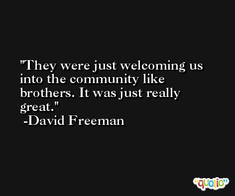 They were just welcoming us into the community like brothers. It was just really great. -David Freeman