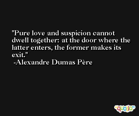 Pure love and suspicion cannot dwell together: at the door where the latter enters, the former makes its exit. -Alexandre Dumas Père