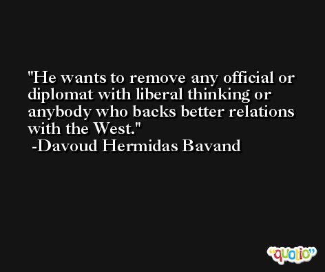He wants to remove any official or diplomat with liberal thinking or anybody who backs better relations with the West. -Davoud Hermidas Bavand