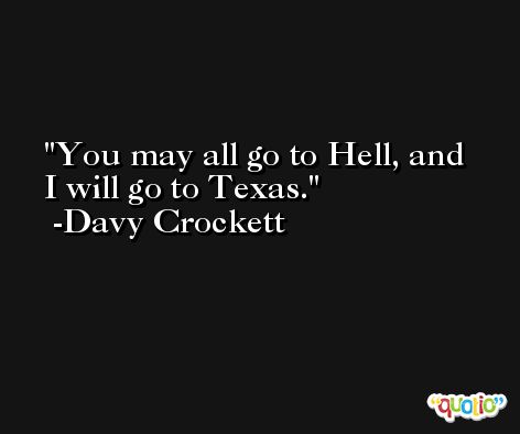 You may all go to Hell, and I will go to Texas. -Davy Crockett