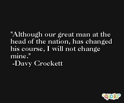 Although our great man at the head of the nation, has changed his course, I will not change mine. -Davy Crockett