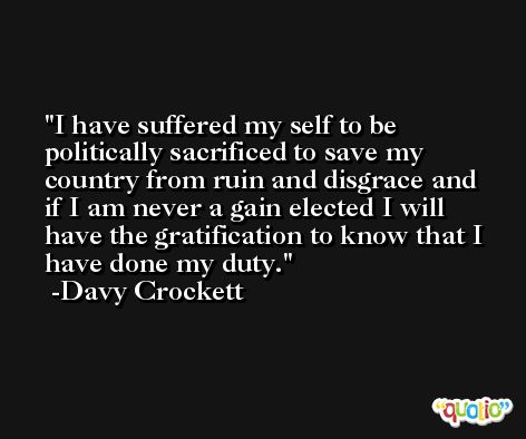 I have suffered my self to be politically sacrificed to save my country from ruin and disgrace and if I am never a gain elected I will have the gratification to know that I have done my duty. -Davy Crockett