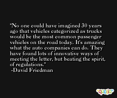 No one could have imagined 30 years ago that vehicles categorized as trucks would be the most common passenger vehicles on the road today. It's amazing what the auto companies can do. They have found lots of innovative ways of meeting the letter, but beating the spirit, of regulations. -David Friedman