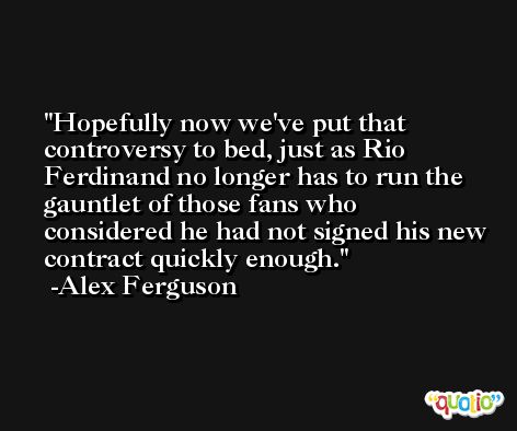 Hopefully now we've put that controversy to bed, just as Rio Ferdinand no longer has to run the gauntlet of those fans who considered he had not signed his new contract quickly enough. -Alex Ferguson