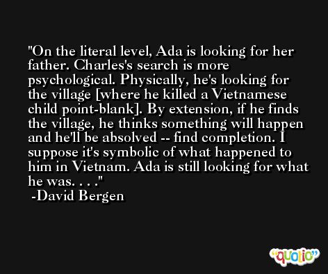 On the literal level, Ada is looking for her father. Charles's search is more psychological. Physically, he's looking for the village [where he killed a Vietnamese child point-blank]. By extension, if he finds the village, he thinks something will happen and he'll be absolved -- find completion. I suppose it's symbolic of what happened to him in Vietnam. Ada is still looking for what he was. . . . -David Bergen